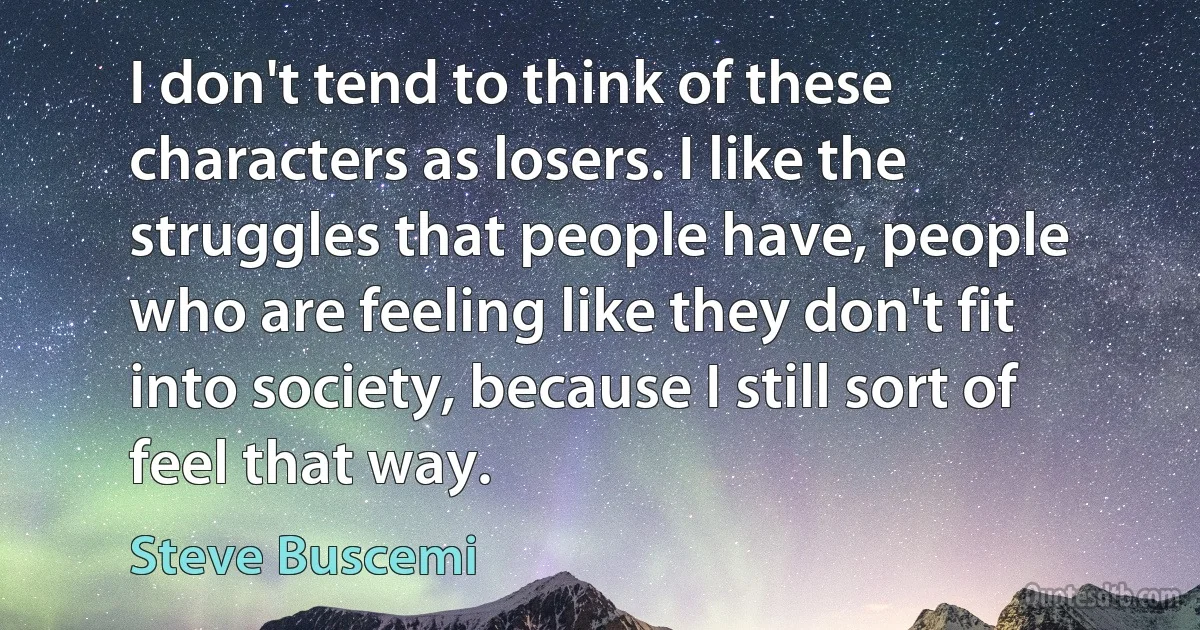 I don't tend to think of these characters as losers. I like the struggles that people have, people who are feeling like they don't fit into society, because I still sort of feel that way. (Steve Buscemi)