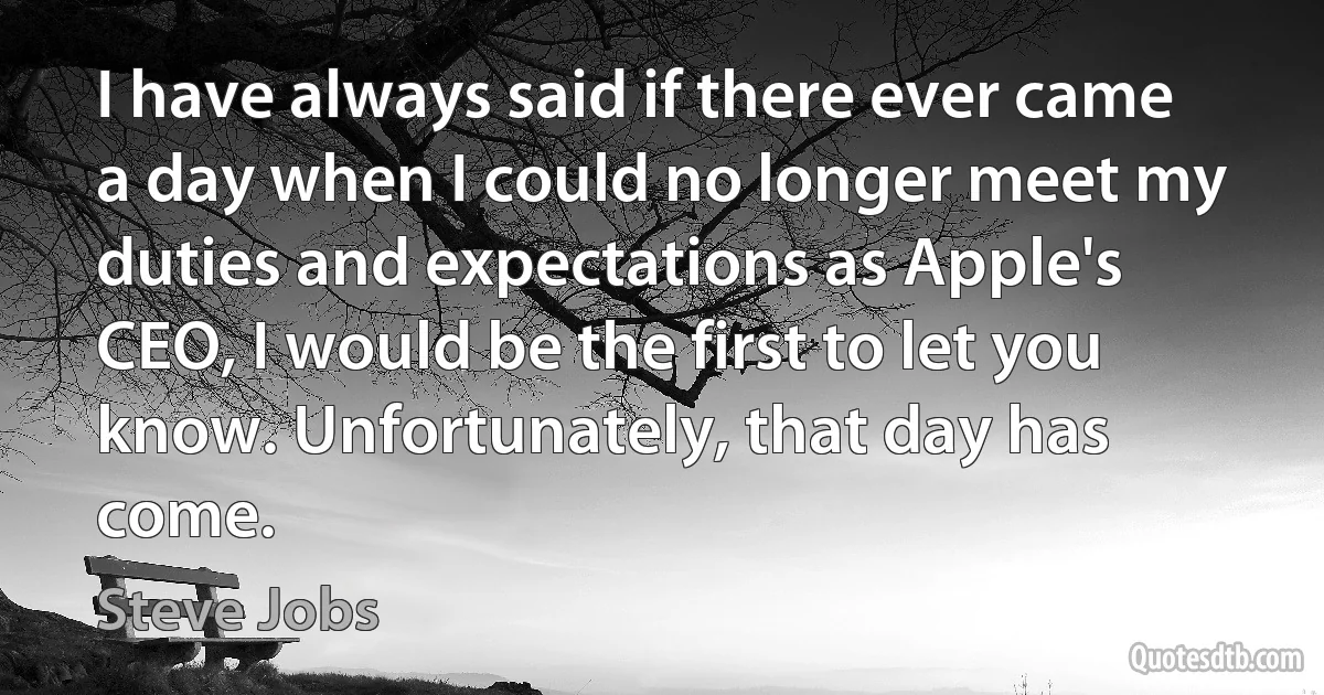 I have always said if there ever came a day when I could no longer meet my duties and expectations as Apple's CEO, I would be the first to let you know. Unfortunately, that day has come. (Steve Jobs)