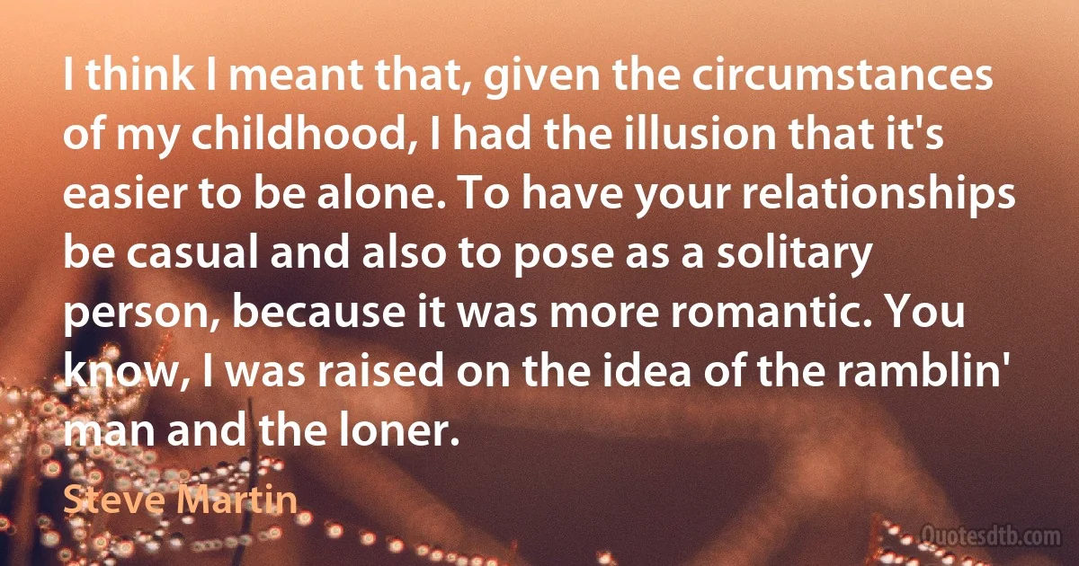 I think I meant that, given the circumstances of my childhood, I had the illusion that it's easier to be alone. To have your relationships be casual and also to pose as a solitary person, because it was more romantic. You know, I was raised on the idea of the ramblin' man and the loner. (Steve Martin)