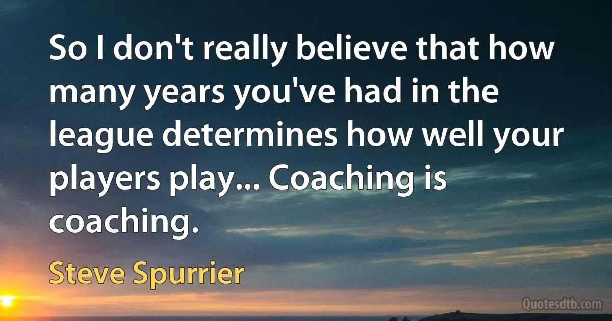 So I don't really believe that how many years you've had in the league determines how well your players play... Coaching is coaching. (Steve Spurrier)