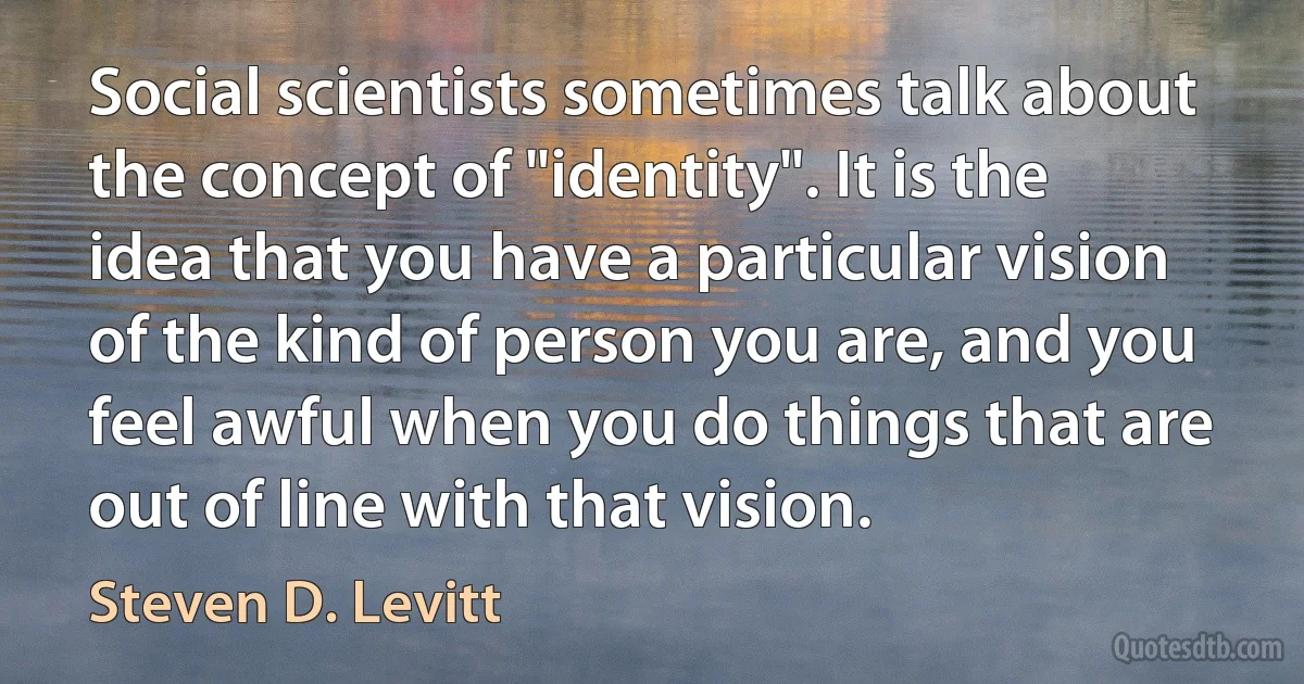 Social scientists sometimes talk about the concept of "identity". It is the idea that you have a particular vision of the kind of person you are, and you feel awful when you do things that are out of line with that vision. (Steven D. Levitt)