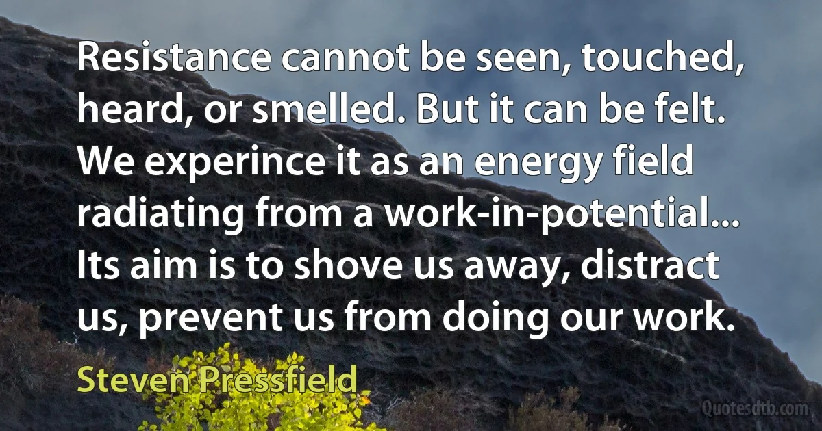 Resistance cannot be seen, touched, heard, or smelled. But it can be felt. We experince it as an energy field radiating from a work-in-potential... Its aim is to shove us away, distract us, prevent us from doing our work. (Steven Pressfield)