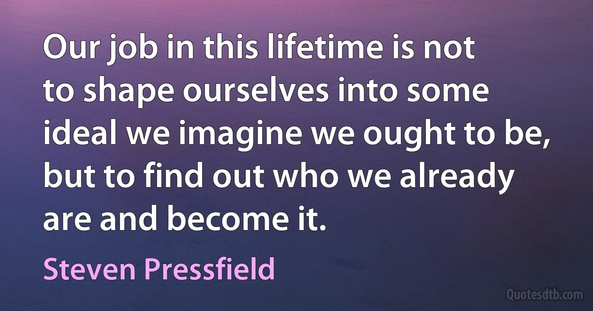 Our job in this lifetime is not to shape ourselves into some ideal we imagine we ought to be, but to find out who we already are and become it. (Steven Pressfield)