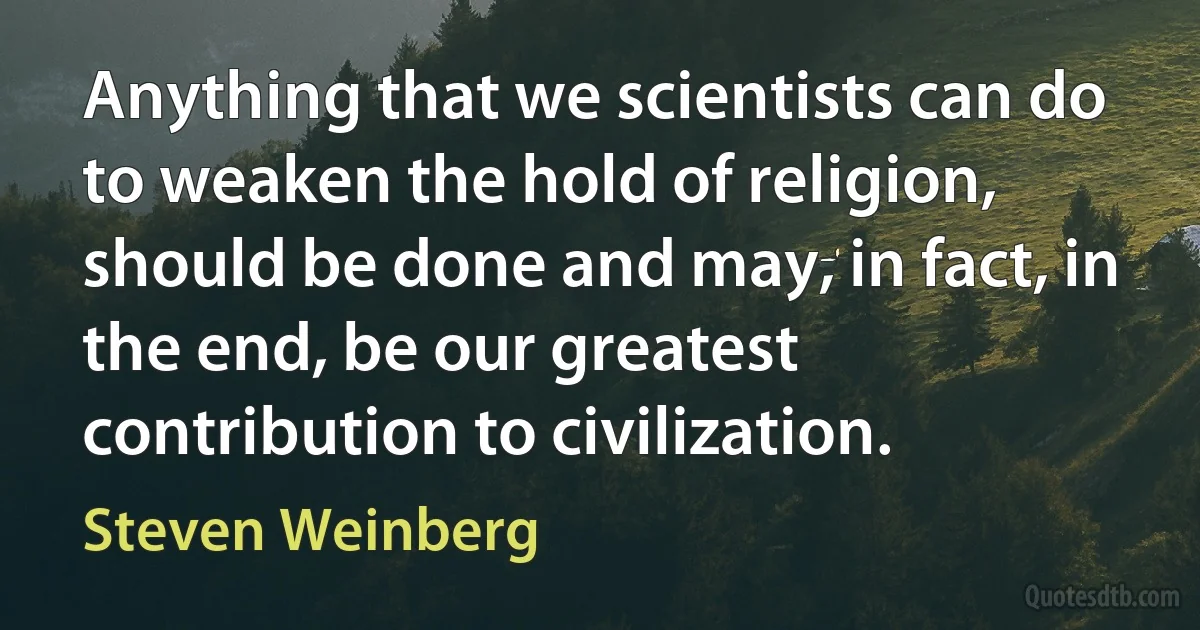 Anything that we scientists can do to weaken the hold of religion, should be done and may, in fact, in the end, be our greatest contribution to civilization. (Steven Weinberg)