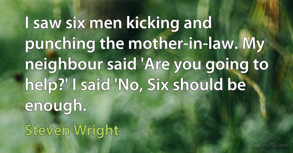 I saw six men kicking and punching the mother-in-law. My neighbour said 'Are you going to help?' I said 'No, Six should be enough. (Steven Wright)