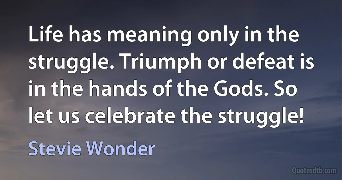 Life has meaning only in the struggle. Triumph or defeat is in the hands of the Gods. So let us celebrate the struggle! (Stevie Wonder)