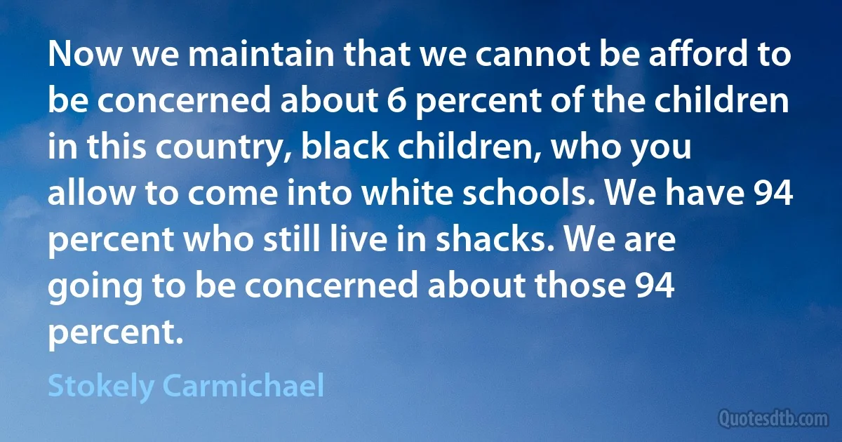 Now we maintain that we cannot be afford to be concerned about 6 percent of the children in this country, black children, who you allow to come into white schools. We have 94 percent who still live in shacks. We are going to be concerned about those 94 percent. (Stokely Carmichael)