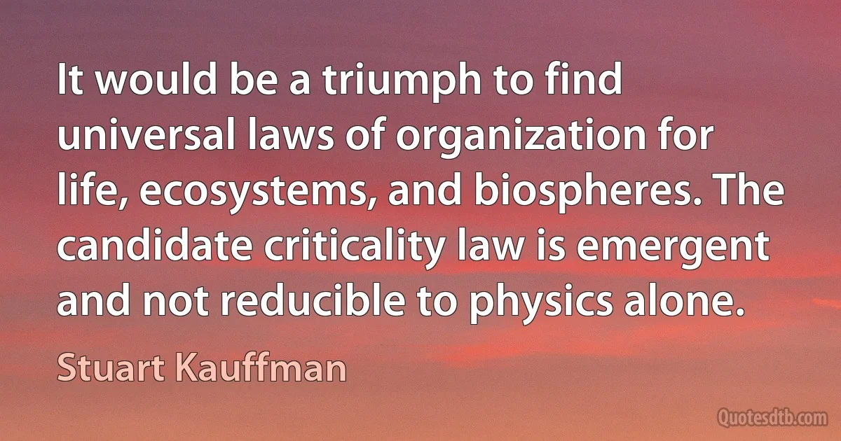 It would be a triumph to find universal laws of organization for life, ecosystems, and biospheres. The candidate criticality law is emergent and not reducible to physics alone. (Stuart Kauffman)