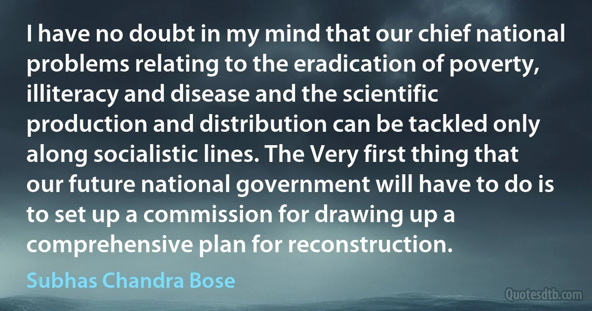 I have no doubt in my mind that our chief national problems relating to the eradication of poverty, illiteracy and disease and the scientific production and distribution can be tackled only along socialistic lines. The Very first thing that our future national government will have to do is to set up a commission for drawing up a comprehensive plan for reconstruction. (Subhas Chandra Bose)