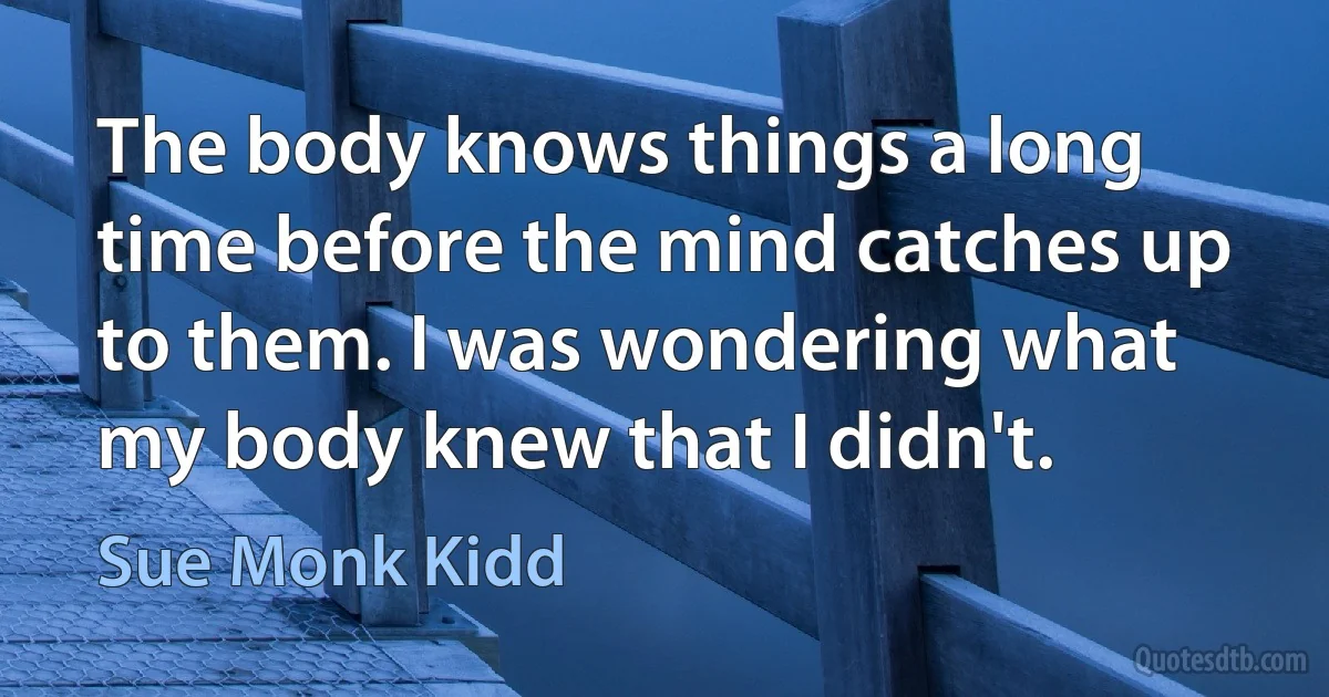 The body knows things a long time before the mind catches up to them. I was wondering what my body knew that I didn't. (Sue Monk Kidd)