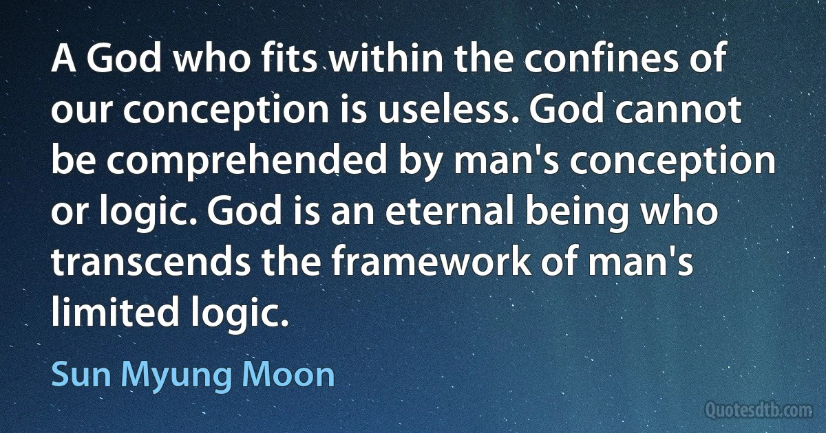 A God who fits within the confines of our conception is useless. God cannot be comprehended by man's conception or logic. God is an eternal being who transcends the framework of man's limited logic. (Sun Myung Moon)