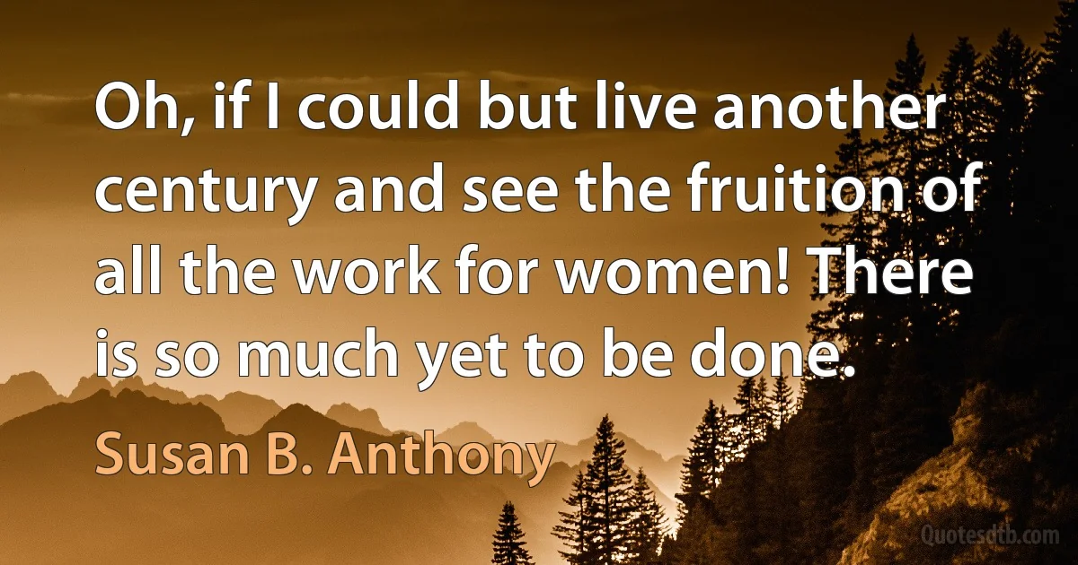 Oh, if I could but live another century and see the fruition of all the work for women! There is so much yet to be done. (Susan B. Anthony)