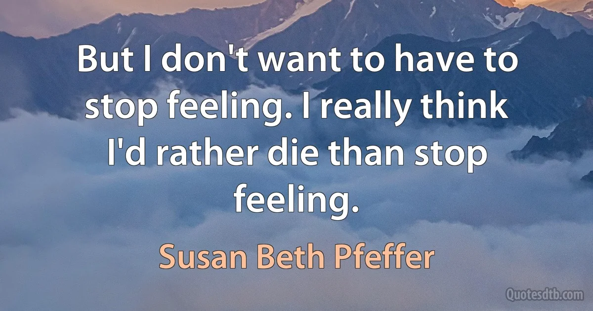 But I don't want to have to stop feeling. I really think I'd rather die than stop feeling. (Susan Beth Pfeffer)