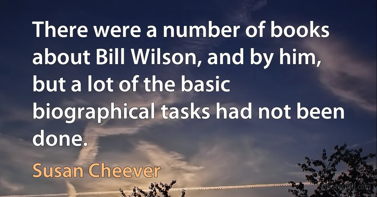 There were a number of books about Bill Wilson, and by him, but a lot of the basic biographical tasks had not been done. (Susan Cheever)