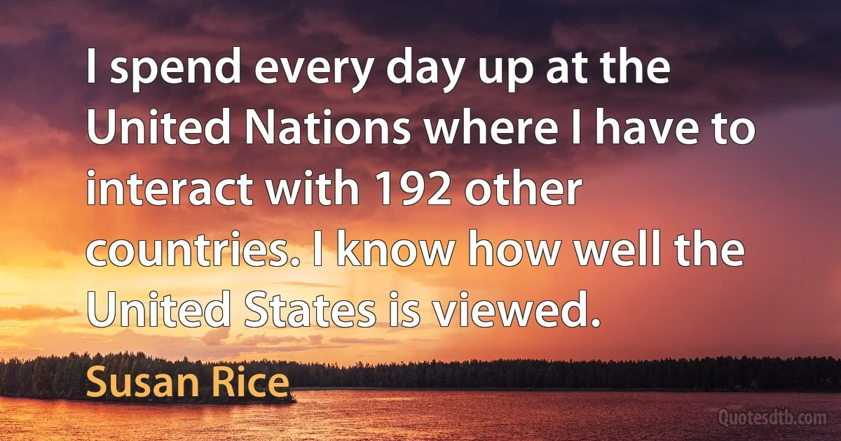 I spend every day up at the United Nations where I have to interact with 192 other countries. I know how well the United States is viewed. (Susan Rice)