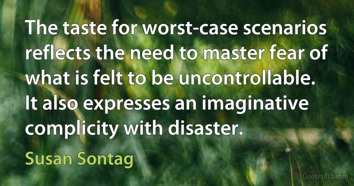 The taste for worst-case scenarios reflects the need to master fear of what is felt to be uncontrollable. It also expresses an imaginative complicity with disaster. (Susan Sontag)