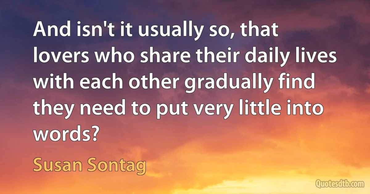 And isn't it usually so, that lovers who share their daily lives with each other gradually find they need to put very little into words? (Susan Sontag)