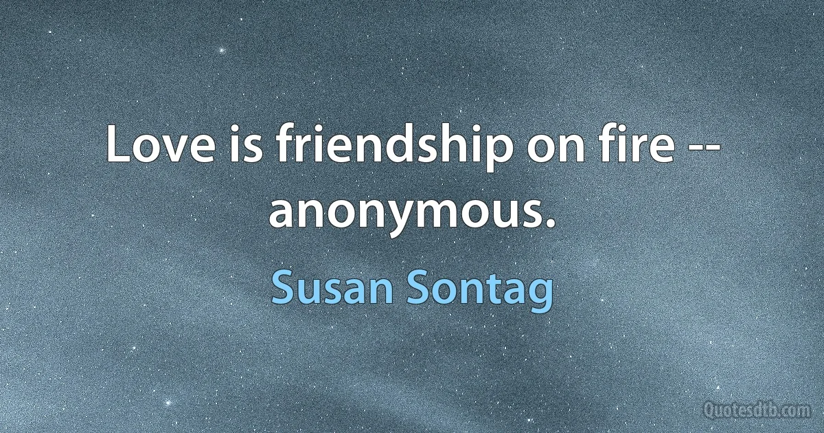 Love is friendship on fire -- anonymous. (Susan Sontag)