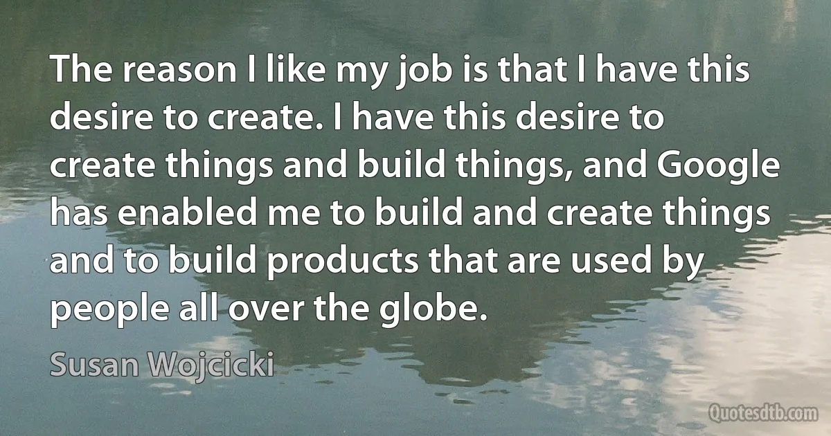 The reason I like my job is that I have this desire to create. I have this desire to create things and build things, and Google has enabled me to build and create things and to build products that are used by people all over the globe. (Susan Wojcicki)