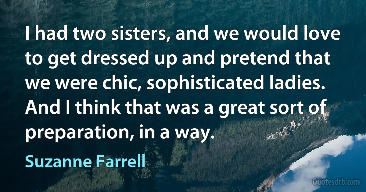 I had two sisters, and we would love to get dressed up and pretend that we were chic, sophisticated ladies. And I think that was a great sort of preparation, in a way. (Suzanne Farrell)