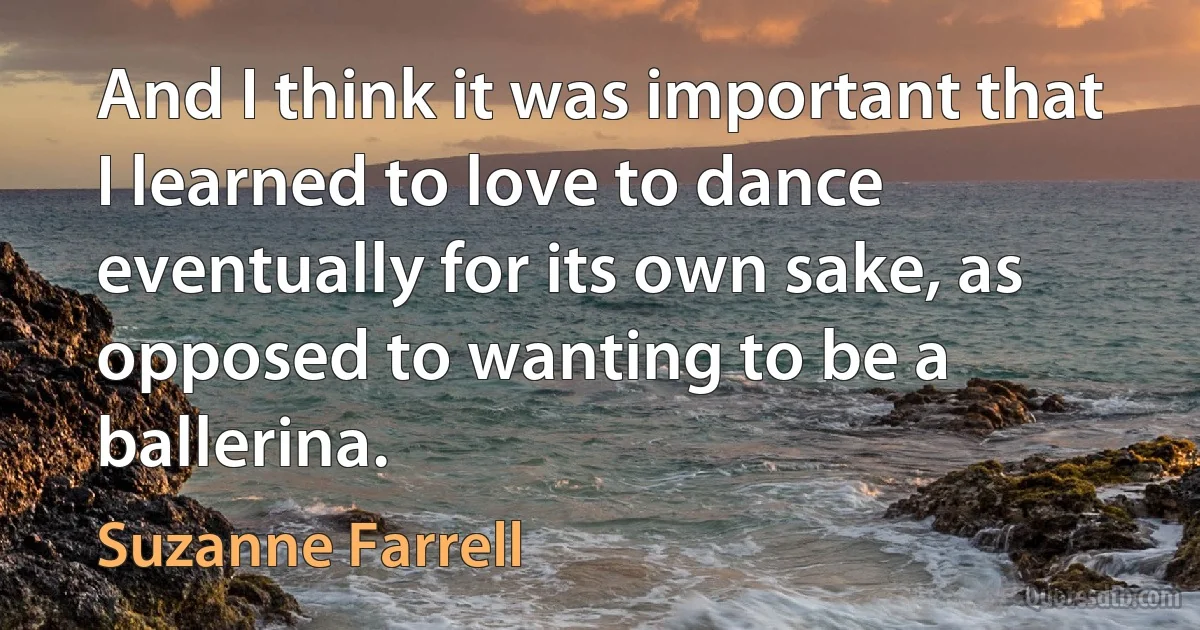 And I think it was important that I learned to love to dance eventually for its own sake, as opposed to wanting to be a ballerina. (Suzanne Farrell)