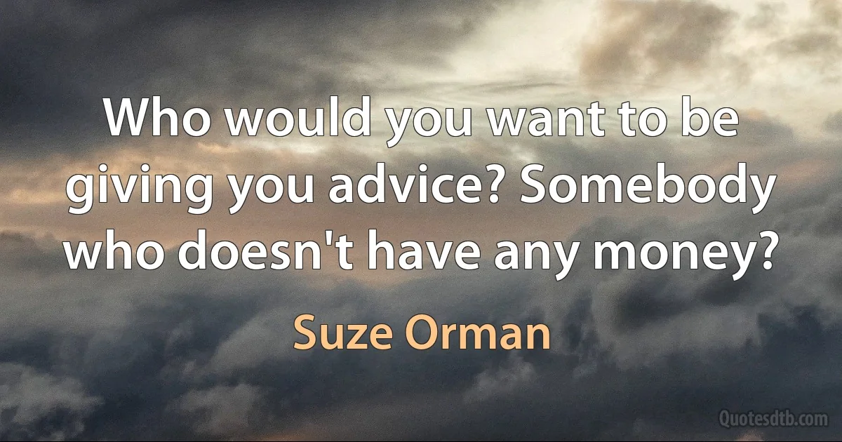 Who would you want to be giving you advice? Somebody who doesn't have any money? (Suze Orman)