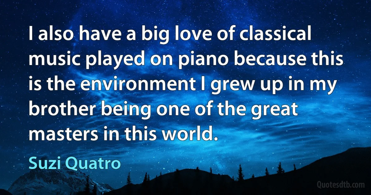 I also have a big love of classical music played on piano because this is the environment I grew up in my brother being one of the great masters in this world. (Suzi Quatro)