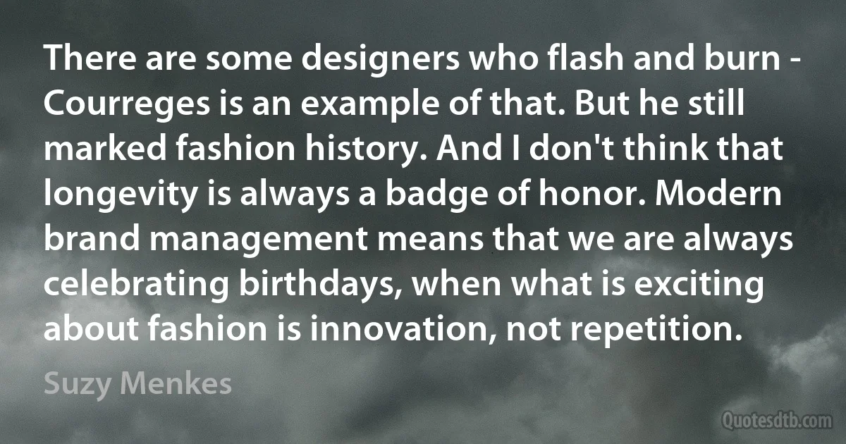 There are some designers who flash and burn - Courreges is an example of that. But he still marked fashion history. And I don't think that longevity is always a badge of honor. Modern brand management means that we are always celebrating birthdays, when what is exciting about fashion is innovation, not repetition. (Suzy Menkes)