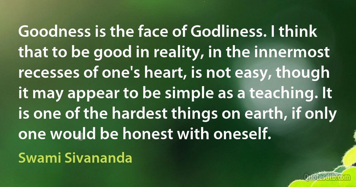 Goodness is the face of Godliness. I think that to be good in reality, in the innermost recesses of one's heart, is not easy, though it may appear to be simple as a teaching. It is one of the hardest things on earth, if only one would be honest with oneself. (Swami Sivananda)