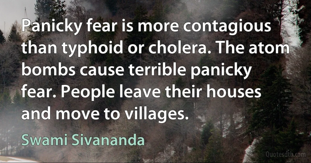 Panicky fear is more contagious than typhoid or cholera. The atom bombs cause terrible panicky fear. People leave their houses and move to villages. (Swami Sivananda)