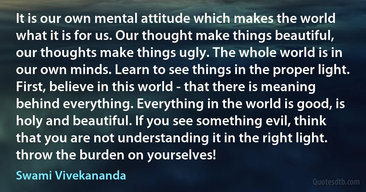 It is our own mental attitude which makes the world what it is for us. Our thought make things beautiful, our thoughts make things ugly. The whole world is in our own minds. Learn to see things in the proper light. First, believe in this world - that there is meaning behind everything. Everything in the world is good, is holy and beautiful. If you see something evil, think that you are not understanding it in the right light. throw the burden on yourselves! (Swami Vivekananda)