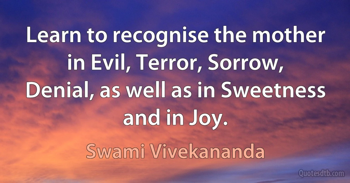 Learn to recognise the mother in Evil, Terror, Sorrow, Denial, as well as in Sweetness and in Joy. (Swami Vivekananda)