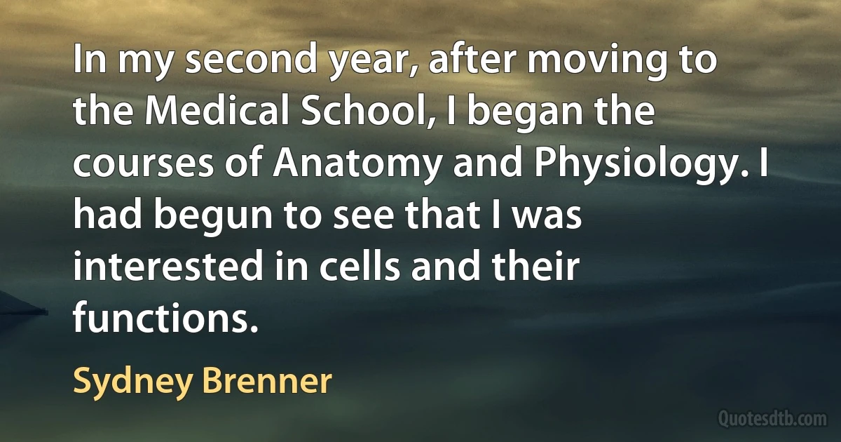 In my second year, after moving to the Medical School, I began the courses of Anatomy and Physiology. I had begun to see that I was interested in cells and their functions. (Sydney Brenner)