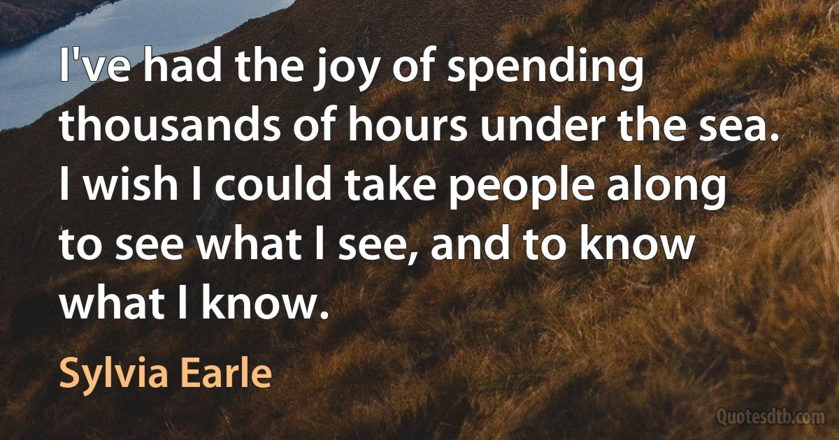 I've had the joy of spending thousands of hours under the sea. I wish I could take people along to see what I see, and to know what I know. (Sylvia Earle)