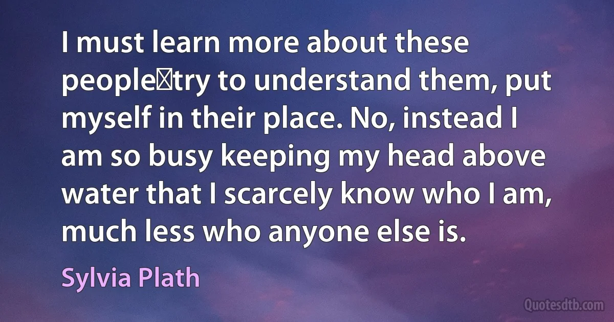 I must learn more about these people―try to understand them, put myself in their place. No, instead I am so busy keeping my head above water that I scarcely know who I am, much less who anyone else is. (Sylvia Plath)