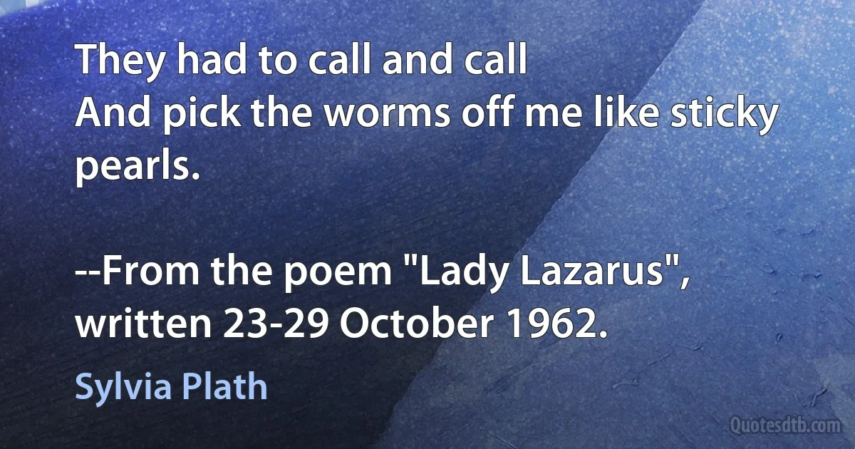 They had to call and call
And pick the worms off me like sticky pearls.

--From the poem "Lady Lazarus", written 23-29 October 1962. (Sylvia Plath)