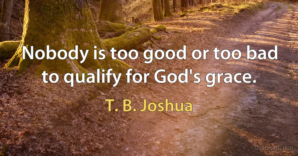 Nobody is too good or too bad to qualify for God's grace. (T. B. Joshua)