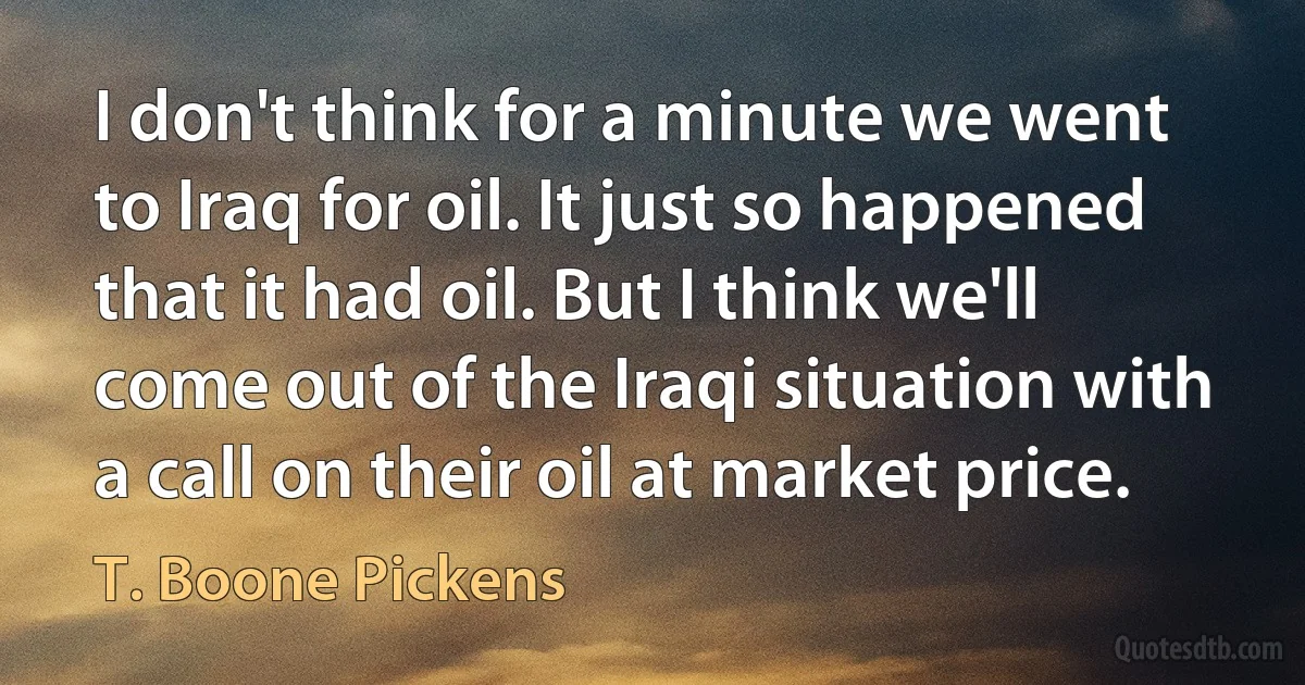 I don't think for a minute we went to Iraq for oil. It just so happened that it had oil. But I think we'll come out of the Iraqi situation with a call on their oil at market price. (T. Boone Pickens)