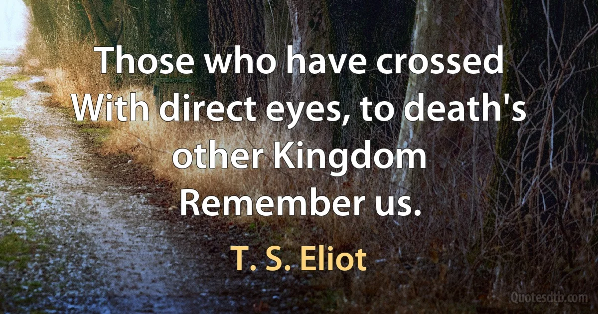 Those who have crossed
With direct eyes, to death's other Kingdom
Remember us. (T. S. Eliot)