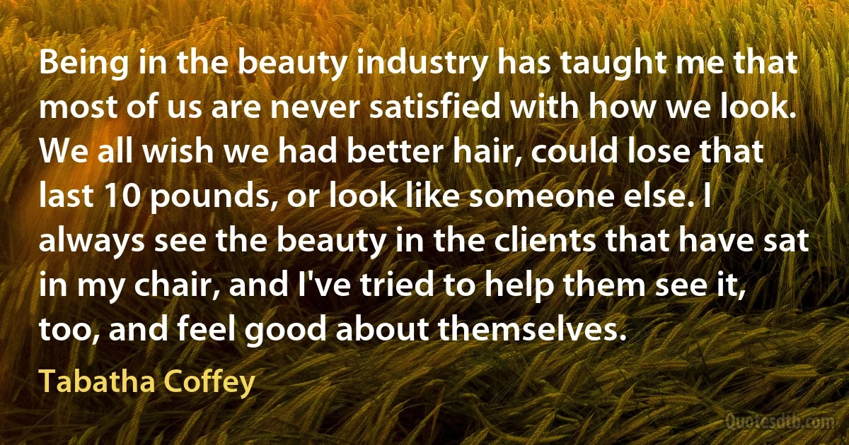 Being in the beauty industry has taught me that most of us are never satisfied with how we look. We all wish we had better hair, could lose that last 10 pounds, or look like someone else. I always see the beauty in the clients that have sat in my chair, and I've tried to help them see it, too, and feel good about themselves. (Tabatha Coffey)