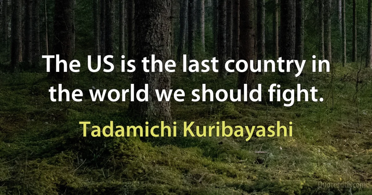 The US is the last country in the world we should fight. (Tadamichi Kuribayashi)