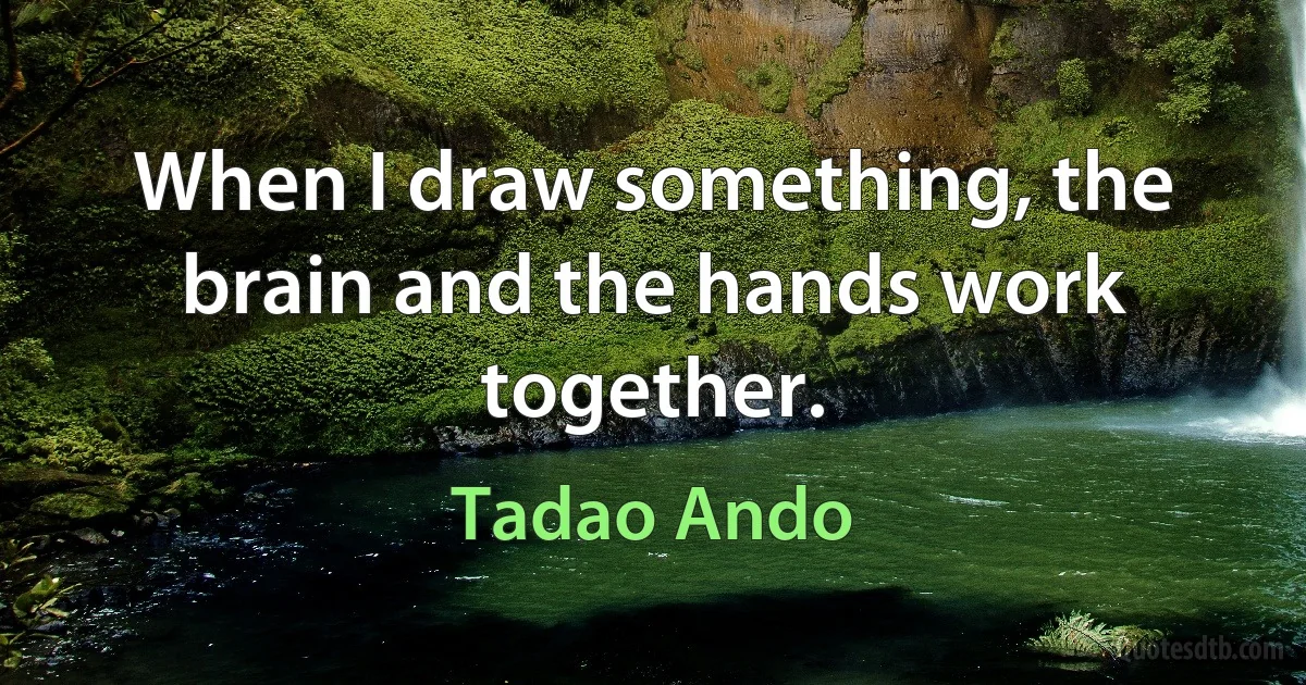 When I draw something, the brain and the hands work together. (Tadao Ando)