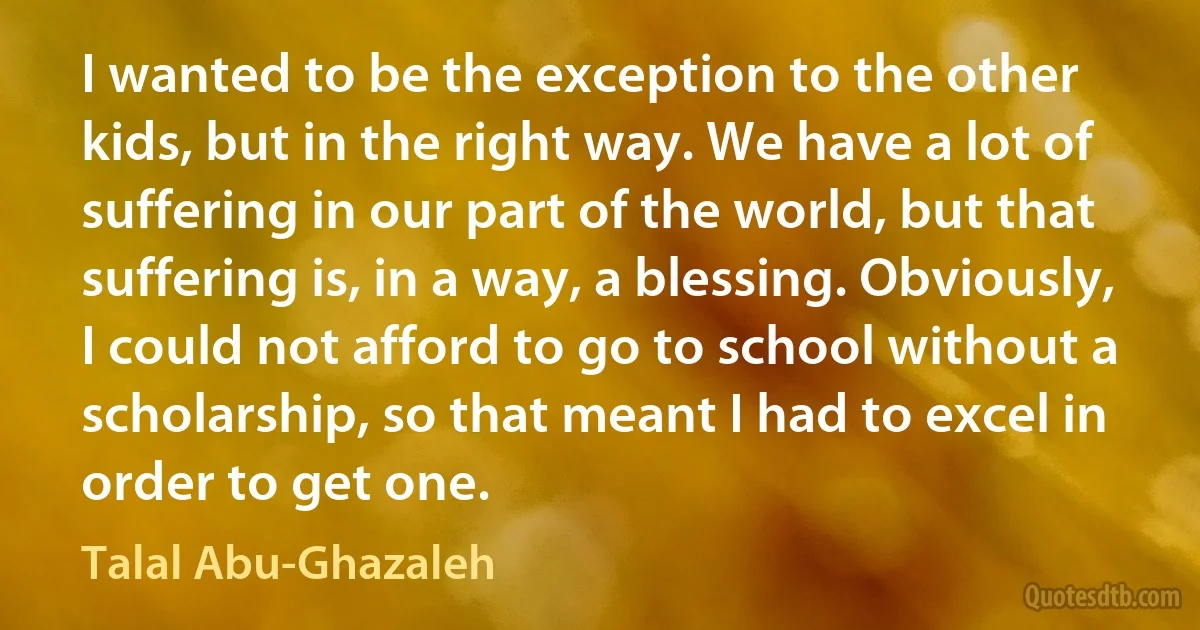 I wanted to be the exception to the other kids, but in the right way. We have a lot of suffering in our part of the world, but that suffering is, in a way, a blessing. Obviously, I could not afford to go to school without a scholarship, so that meant I had to excel in order to get one. (Talal Abu-Ghazaleh)