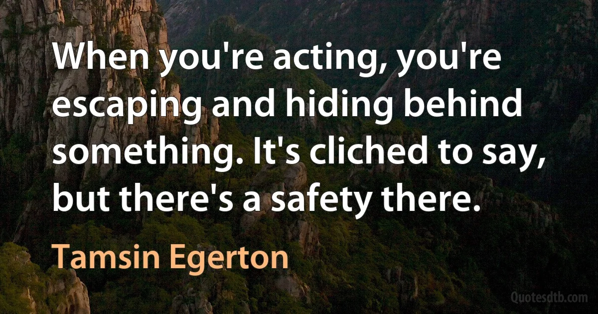 When you're acting, you're escaping and hiding behind something. It's cliched to say, but there's a safety there. (Tamsin Egerton)