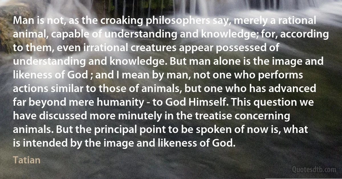 Man is not, as the croaking philosophers say, merely a rational animal, capable of understanding and knowledge; for, according to them, even irrational creatures appear possessed of understanding and knowledge. But man alone is the image and likeness of God ; and I mean by man, not one who performs actions similar to those of animals, but one who has advanced far beyond mere humanity - to God Himself. This question we have discussed more minutely in the treatise concerning animals. But the principal point to be spoken of now is, what is intended by the image and likeness of God. (Tatian)