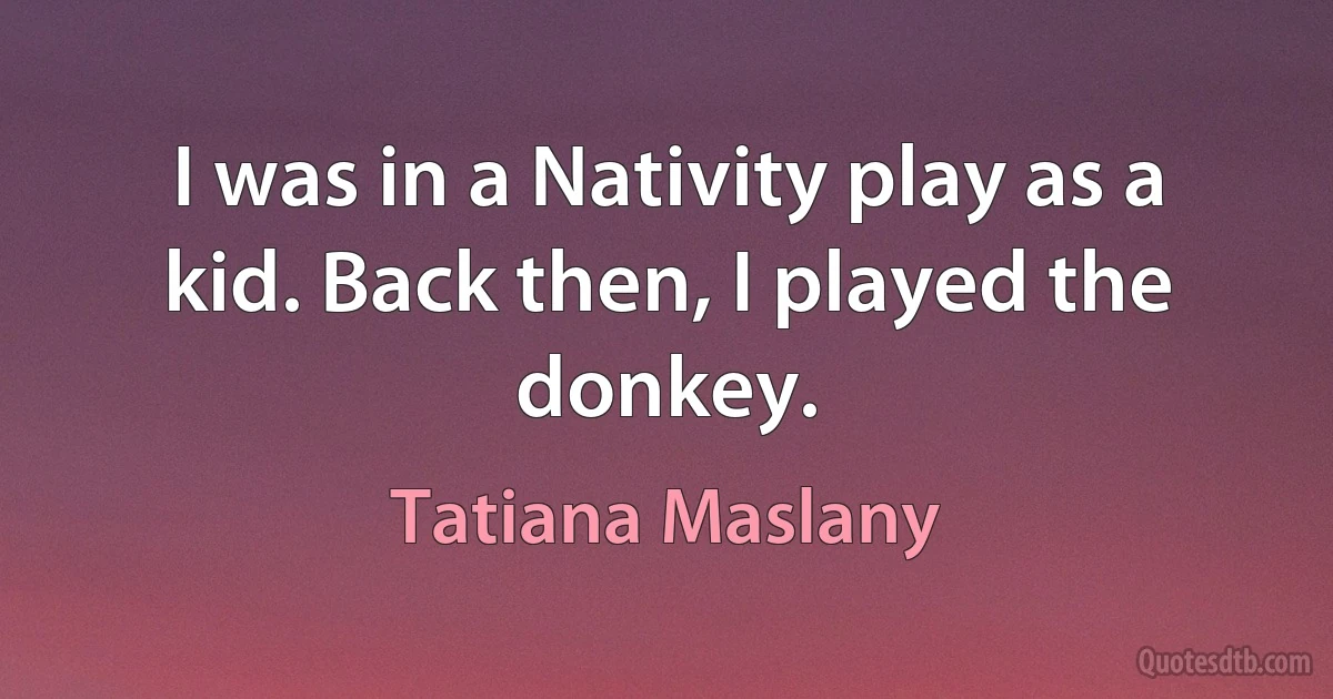 I was in a Nativity play as a kid. Back then, I played the donkey. (Tatiana Maslany)