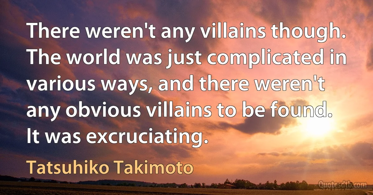 There weren't any villains though. The world was just complicated in various ways, and there weren't any obvious villains to be found. It was excruciating. (Tatsuhiko Takimoto)