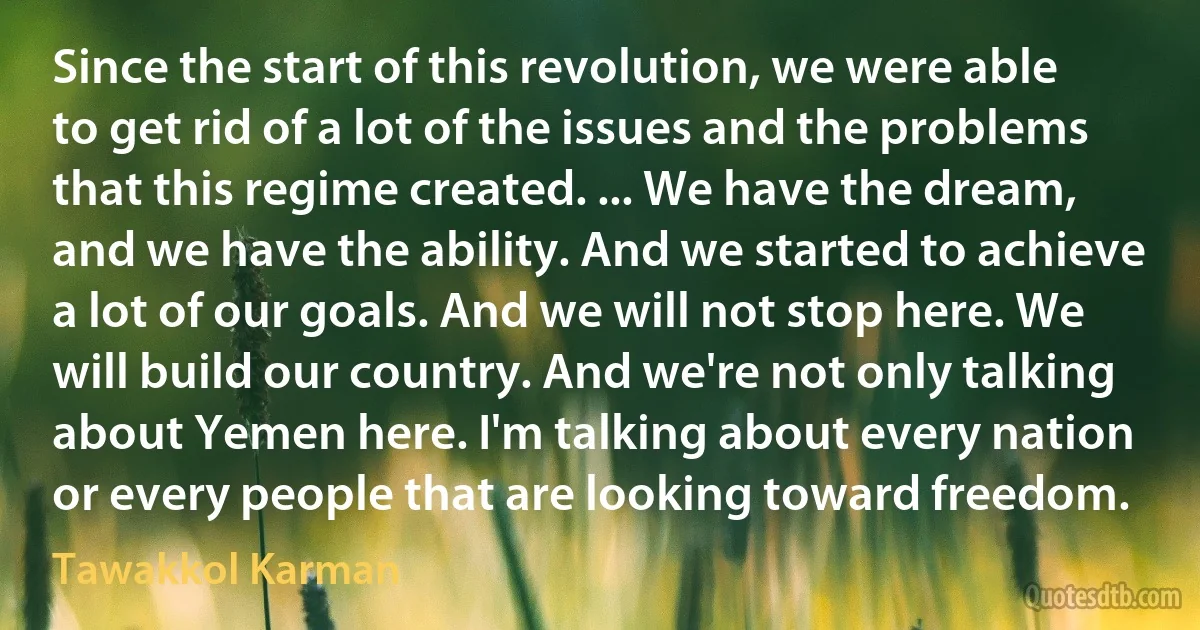 Since the start of this revolution, we were able to get rid of a lot of the issues and the problems that this regime created. ... We have the dream, and we have the ability. And we started to achieve a lot of our goals. And we will not stop here. We will build our country. And we're not only talking about Yemen here. I'm talking about every nation or every people that are looking toward freedom. (Tawakkol Karman)