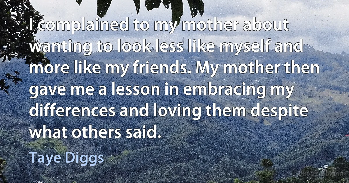 I complained to my mother about wanting to look less like myself and more like my friends. My mother then gave me a lesson in embracing my differences and loving them despite what others said. (Taye Diggs)