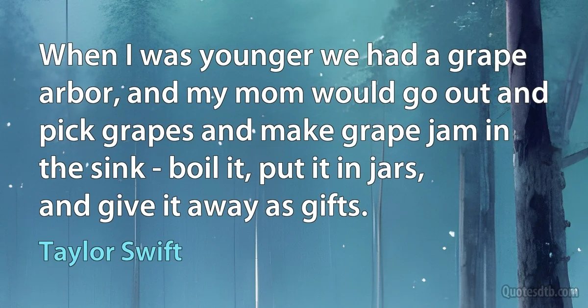 When I was younger we had a grape arbor, and my mom would go out and pick grapes and make grape jam in the sink - boil it, put it in jars, and give it away as gifts. (Taylor Swift)